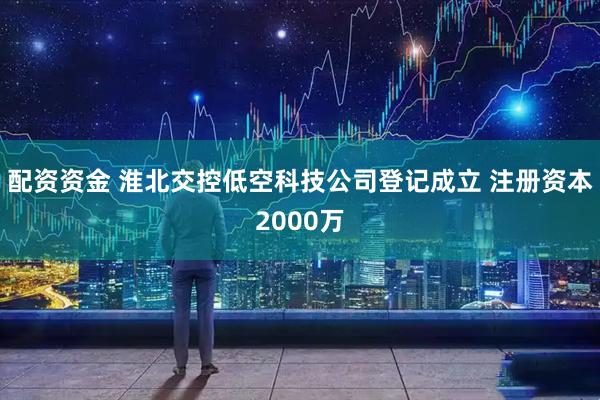 配资资金 淮北交控低空科技公司登记成立 注册资本2000万