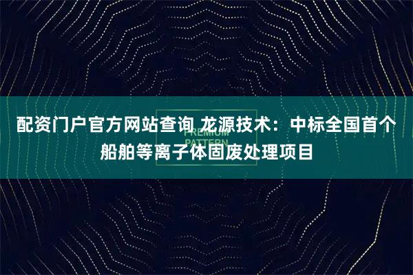 配资门户官方网站查询 龙源技术：中标全国首个船舶等离子体固废处理项目