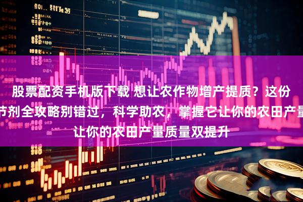 股票配资手机版下载 想让农作物增产提质？这份植物生长调节剂全攻略别错过，科学助农，掌握它让你的农田产量质量双提升