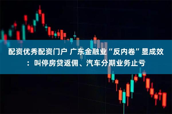 配资优秀配资门户 广东金融业“反内卷”显成效：叫停房贷返佣、汽车分期业务止亏