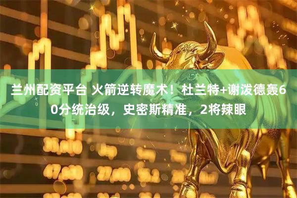 兰州配资平台 火箭逆转魔术!杜兰特+谢泼德轰60分统治级,史密斯精准,2将辣眼