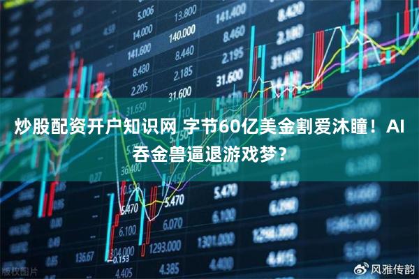 炒股配资开户知识网 字节60亿美金割爱沐瞳!AI吞金兽逼退游戏梦?