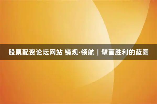 股票配资论坛网站 镜观·领航｜擘画胜利的蓝图