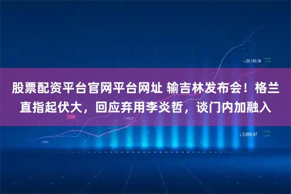 股票配资平台官网平台网址 输吉林发布会！格兰直指起伏大，回应弃用李炎哲，谈门内加融入