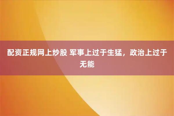 配资正规网上炒股 军事上过于生猛，政治上过于无能