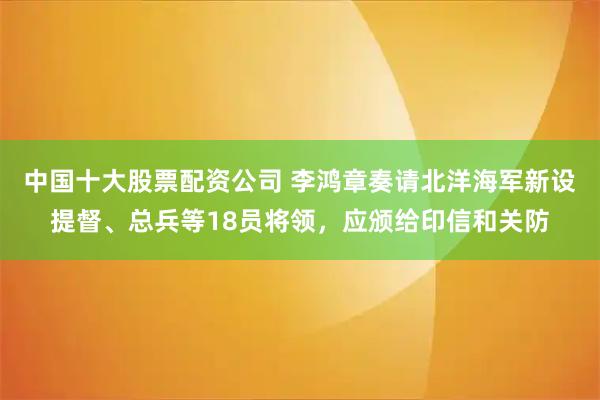 中国十大股票配资公司 李鸿章奏请北洋海军新设提督、总兵等18员将领，应颁给印信和关防