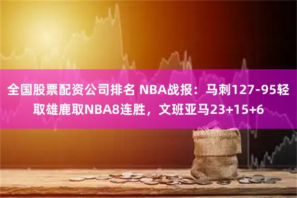 全国股票配资公司排名 NBA战报：马刺127-95轻取雄鹿取NBA8连胜，文班亚马23+15+6