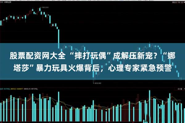股票配资网大全 “摔打玩偶”成解压新宠？“娜塔莎”暴力玩具火爆背后，心理专家紧急预警