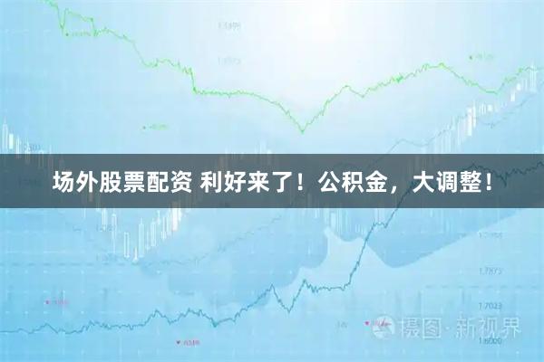 场外股票配资 利好来了！公积金，大调整！