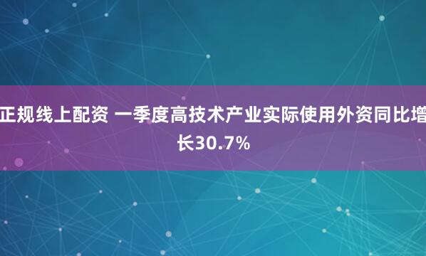 正规线上配资 一季度高技术产业实际使用外资同比增长30.7%
