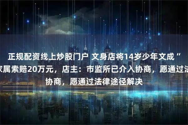 正规配资线上炒股门户 文身店将14岁少年文成“大花腿”，家属索赔20万元，店主：市监所已介入协商，愿通过法律途径解决
