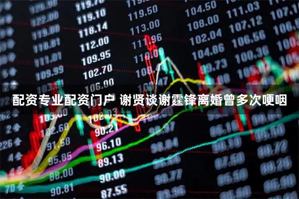 配资专业配资门户 谢贤谈谢霆锋离婚曾多次哽咽