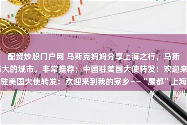 配资炒股门户网 马斯克妈妈分享上海之行，马斯克留言：上海是一座伟大的城市，非常推荐；中国驻美国大使转发：欢迎来到我的家乡——“魔都”上海
